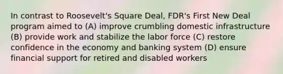 In contrast to Roosevelt's Square Deal, FDR's First New Deal program aimed to (A) improve crumbling domestic infrastructure (B) provide work and stabilize the labor force (C) restore confidence in the economy and banking system (D) ensure financial support for retired and disabled workers