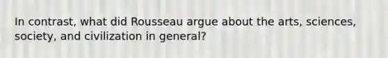 In contrast, what did Rousseau argue about the arts, sciences, society, and civilization in general?