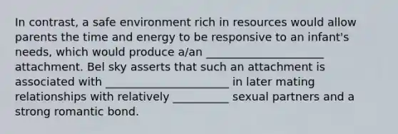 In contrast, a safe environment rich in resources would allow parents the time and energy to be responsive to an infant's needs, which would produce a/an _____________________ attachment. Bel sky asserts that such an attachment is associated with ______________________ in later mating relationships with relatively __________ sexual partners and a strong romantic bond.