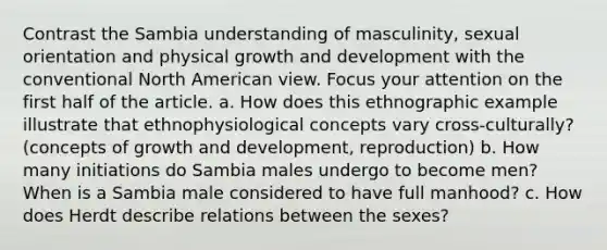 Contrast the Sambia understanding of masculinity, sexual orientation and physical growth and development with the conventional North American view. Focus your attention on the first half of the article. a. How does this ethnographic example illustrate that ethnophysiological concepts vary cross-culturally? (concepts of growth and development, reproduction) b. How many initiations do Sambia males undergo to become men? When is a Sambia male considered to have full manhood? c. How does Herdt describe relations between the sexes?