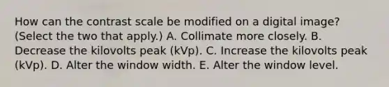 How can the contrast scale be modified on a digital image? (Select the two that apply.) A. Collimate more closely. B. Decrease the kilovolts peak (kVp). C. Increase the kilovolts peak (kVp). D. Alter the window width. E. Alter the window level.