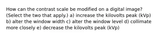 How can the contrast scale be modified on a digital image? (Select the two that apply.) a) increase the kilovolts peak (kVp) b) alter the window width c) alter the window level d) collimate more closely e) decrease the kilovolts peak (kVp)