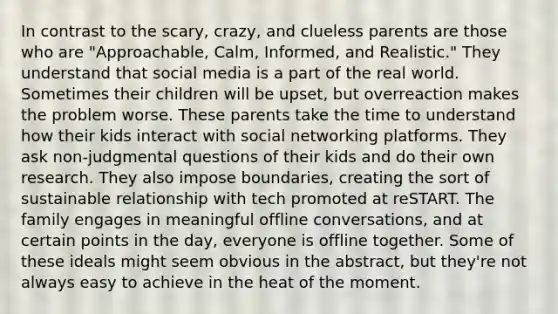 In contrast to the scary, crazy, and clueless parents are those who are "Approachable, Calm, Informed, and Realistic." They understand that social media is a part of the real world. Sometimes their children will be upset, but overreaction makes the problem worse. These parents take the time to understand how their kids interact with social networking platforms. They ask non-judgmental questions of their kids and do their own research. They also impose boundaries, creating the sort of sustainable relationship with tech promoted at reSTART. The family engages in meaningful offline conversations, and at certain points in the day, everyone is offline together. Some of these ideals might seem obvious in the abstract, but they're not always easy to achieve in the heat of the moment.