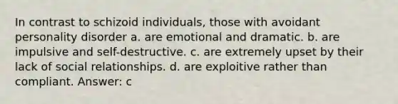 In contrast to schizoid individuals, those with avoidant personality disorder a. are emotional and dramatic. b. are impulsive and self-destructive. c. are extremely upset by their lack of social relationships. d. are exploitive rather than compliant. Answer: c