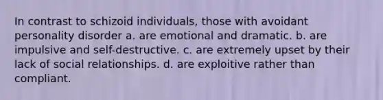 In contrast to schizoid individuals, those with avoidant personality disorder a. are emotional and dramatic. b. are impulsive and self-destructive. c. are extremely upset by their lack of social relationships. d. are exploitive rather than compliant.