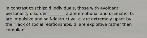 In contrast to schizoid individuals, those with avoidant personality disorder ________ a.are emotional and dramatic. b. are impulsive and self-destructive. c. are extremely upset by their lack of social relationships. d. are exploitive rather than compliant.