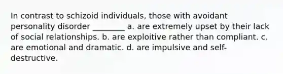 In contrast to schizoid individuals, those with avoidant personality disorder ________ a. are extremely upset by their lack of social relationships. b. are exploitive rather than compliant. c. are emotional and dramatic. d. are impulsive and self-destructive.