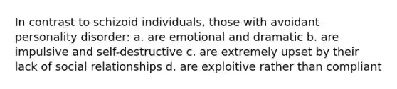 In contrast to schizoid individuals, those with avoidant personality disorder: a. are emotional and dramatic b. are impulsive and self-destructive c. are extremely upset by their lack of social relationships d. are exploitive rather than compliant