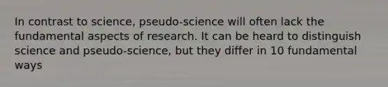 In contrast to science, pseudo-science will often lack the fundamental aspects of research. It can be heard to distinguish science and pseudo-science, but they differ in 10 fundamental ways