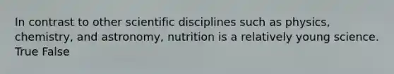 In contrast to other scientific disciplines such as physics, chemistry, and astronomy, nutrition is a relatively young science. True False