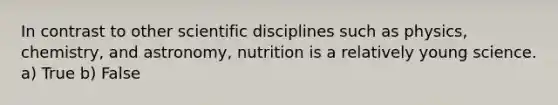 In contrast to other scientific disciplines such as physics, chemistry, and astronomy, nutrition is a relatively young science. a) True b) False