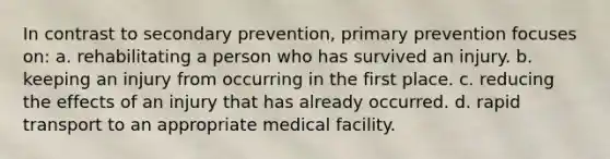 In contrast to secondary prevention, primary prevention focuses on: a. rehabilitating a person who has survived an injury. b. keeping an injury from occurring in the first place. c. reducing the effects of an injury that has already occurred. d. rapid transport to an appropriate medical facility.