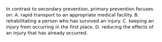 In contrast to secondary prevention, primary prevention focuses on: A. rapid transport to an appropriate medical facility. B. rehabilitating a person who has survived an injury. C. keeping an injury from occurring in the first place. D. reducing the effects of an injury that has already occurred.