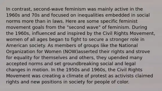 In contrast, second-wave feminism was mainly active in the 1960s and 70s and focused on inequalities embedded in social norms <a href='https://www.questionai.com/knowledge/keWHlEPx42-more-than' class='anchor-knowledge'>more than</a> in laws. Here are some specific feminist movement goals from the "second wave" of feminism. During the 1960s, influenced and inspired by <a href='https://www.questionai.com/knowledge/kwq766eC44-the-civil-rights-movement' class='anchor-knowledge'>the civil rights movement</a>, women of all ages began to fight to secure a stronger role in American society. As members of groups like the National Organization for Women (NOW)asserted their rights and strove for equality for themselves and others, they upended many accepted norms and set groundbreaking social and legal changes in motion. In the 1950s and 1960s, the Civil Rights Movement was creating a climate of protest as activists claimed rights and new positions in society for people of color.