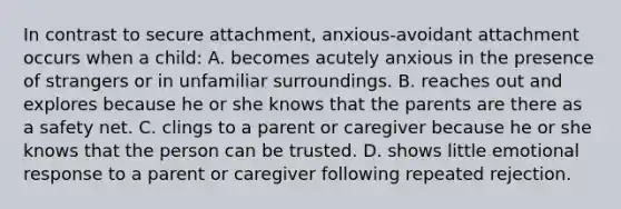 In contrast to secure attachment, anxious-avoidant attachment occurs when a child: A. becomes acutely anxious in the presence of strangers or in unfamiliar surroundings. B. reaches out and explores because he or she knows that the parents are there as a safety net. C. clings to a parent or caregiver because he or she knows that the person can be trusted. D. shows little emotional response to a parent or caregiver following repeated rejection.