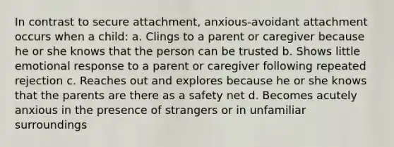 In contrast to secure attachment, anxious-avoidant attachment occurs when a child: a. Clings to a parent or caregiver because he or she knows that the person can be trusted b. Shows little emotional response to a parent or caregiver following repeated rejection c. Reaches out and explores because he or she knows that the parents are there as a safety net d. Becomes acutely anxious in the presence of strangers or in unfamiliar surroundings