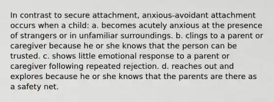 In contrast to secure attachment, anxious-avoidant attachment occurs when a child: a. becomes acutely anxious at the presence of strangers or in unfamiliar surroundings. b. clings to a parent or caregiver because he or she knows that the person can be trusted. c. shows little emotional response to a parent or caregiver following repeated rejection. d. reaches out and explores because he or she knows that the parents are there as a safety net.