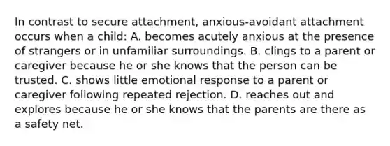 In contrast to secure attachment, anxious-avoidant attachment occurs when a child: A. becomes acutely anxious at the presence of strangers or in unfamiliar surroundings. B. clings to a parent or caregiver because he or she knows that the person can be trusted. C. shows little emotional response to a parent or caregiver following repeated rejection. D. reaches out and explores because he or she knows that the parents are there as a safety net.