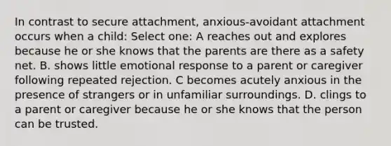 In contrast to secure attachment, anxious-avoidant attachment occurs when a child: Select one: A reaches out and explores because he or she knows that the parents are there as a safety net. B. shows little emotional response to a parent or caregiver following repeated rejection. C becomes acutely anxious in the presence of strangers or in unfamiliar surroundings. D. clings to a parent or caregiver because he or she knows that the person can be trusted.