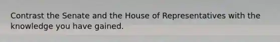 Contrast the Senate and the House of Representatives with the knowledge you have gained.