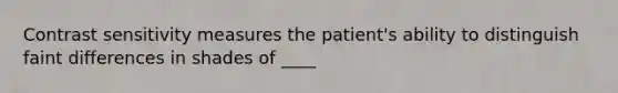 Contrast sensitivity measures the patient's ability to distinguish faint differences in shades of ____