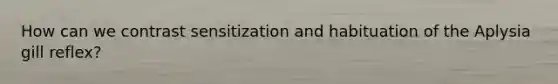 How can we contrast sensitization and habituation of the Aplysia gill reflex?