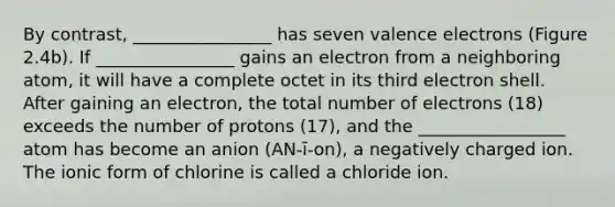 By contrast, ________________ has seven valence electrons (Figure 2.4b). If ________________ gains an electron from a neighboring atom, it will have a complete octet in its third electron shell. After gaining an electron, the total number of electrons (18) exceeds the number of protons (17), and the _________________ atom has become an anion (AN‐ī‐on), a negatively charged ion. The ionic form of chlorine is called a chloride ion.