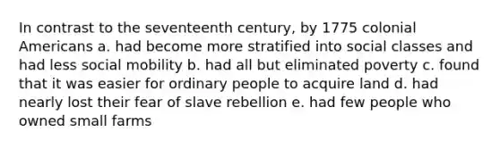 In contrast to the seventeenth century, by 1775 colonial Americans a. had become more stratified into social classes and had less social mobility b. had all but eliminated poverty c. found that it was easier for ordinary people to acquire land d. had nearly lost their fear of slave rebellion e. had few people who owned small farms