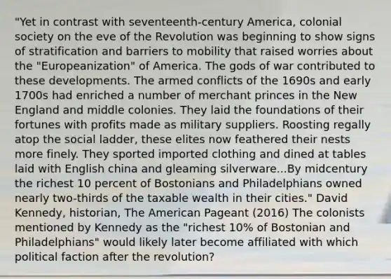 "Yet in contrast with seventeenth-century America, colonial society on the eve of the Revolution was beginning to show signs of stratification and barriers to mobility that raised worries about the "Europeanization" of America. The gods of war contributed to these developments. The armed conflicts of the 1690s and early 1700s had enriched a number of merchant princes in the New England and middle colonies. They laid the foundations of their fortunes with profits made as military suppliers. Roosting regally atop the social ladder, these elites now feathered their nests more finely. They sported imported clothing and dined at tables laid with English china and gleaming silverware...By midcentury the richest 10 percent of Bostonians and Philadelphians owned nearly two-thirds of the taxable wealth in their cities." David Kennedy, historian, The American Pageant (2016) The colonists mentioned by Kennedy as the "richest 10% of Bostonian and Philadelphians" would likely later become affiliated with which political faction after the revolution?