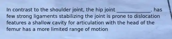 In contrast to the shoulder joint, the hip joint ______________. has few strong ligaments stabilizing the joint is prone to dislocation features a shallow cavity for articulation with the head of the femur has a more limited range of motion