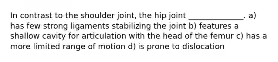 In contrast to the shoulder joint, the hip joint ______________. a) has few strong ligaments stabilizing the joint b) features a shallow cavity for articulation with the head of the femur c) has a more limited range of motion d) is prone to dislocation