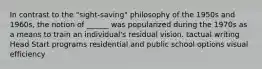 In contrast to the "sight-saving" philosophy of the 1950s and 1960s, the notion of ______ was popularized during the 1970s as a means to train an individual's residual vision. tactual writing Head Start programs residential and public school options visual efficiency