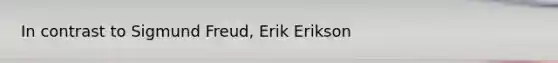 In contrast to Sigmund Freud, Erik Erikson