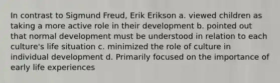 In contrast to Sigmund Freud, Erik Erikson a. viewed children as taking a more active role in their development b. pointed out that normal development must be understood in relation to each culture's life situation c. minimized the role of culture in individual development d. Primarily focused on the importance of early life experiences