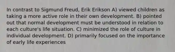 In contrast to Sigmund Freud, Erik Erikson A) viewed children as taking a more active role in their own development. B) pointed out that normal development must be understood in relation to each culture's life situation. C) minimized the role of culture in individual development. D) primarily focused on the importance of early life experiences