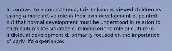 In contrast to Sigmund Freud, Erik Erikson a. viewed children as taking a more active role in their own development b. pointed out that normal development must be understood in relation to each cultures life situation c. minimized the role of culture in individual development d. primarily focused on the importance of early life experiences