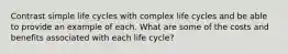 Contrast simple life cycles with complex life cycles and be able to provide an example of each. What are some of the costs and benefits associated with each life cycle?