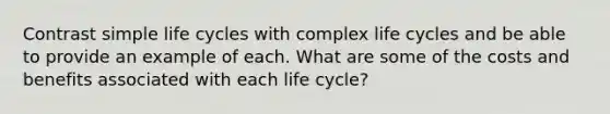 Contrast simple life cycles with complex life cycles and be able to provide an example of each. What are some of the costs and benefits associated with each life cycle?