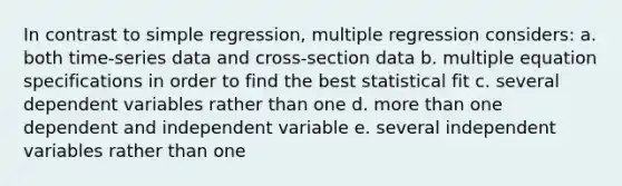 In contrast to simple regression, multiple regression considers: a. both time-series data and cross-section data b. multiple equation specifications in order to find the best statistical fit c. several dependent variables rather than one d. more than one dependent and independent variable e. several independent variables rather than one