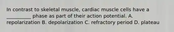 In contrast to skeletal muscle, cardiac muscle cells have a __________ phase as part of their action potential. A. repolarization B. depolarization C. refractory period D. plateau