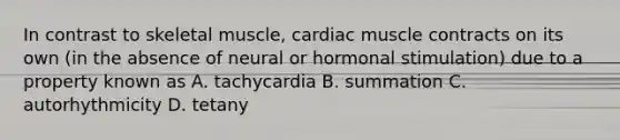 In contrast to skeletal muscle, cardiac muscle contracts on its own (in the absence of neural or hormonal stimulation) due to a property known as A. tachycardia B. summation C. autorhythmicity D. tetany