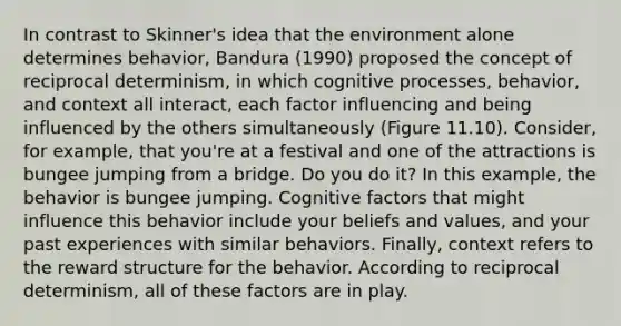 In contrast to Skinner's idea that the environment alone determines behavior, Bandura (1990) proposed the concept of reciprocal determinism, in which cognitive processes, behavior, and context all interact, each factor influencing and being influenced by the others simultaneously (Figure 11.10). Consider, for example, that you're at a festival and one of the attractions is bungee jumping from a bridge. Do you do it? In this example, the behavior is bungee jumping. Cognitive factors that might influence this behavior include your beliefs and values, and your past experiences with similar behaviors. Finally, context refers to the reward structure for the behavior. According to reciprocal determinism, all of these factors are in play.