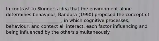 In contrast to Skinner's idea that the environment alone determines behaviour, Bandura (1990) proposed the concept of ____________ ____________, in which cognitive processes, behaviour, and context all interact, each factor influencing and being influenced by the others simultaneously