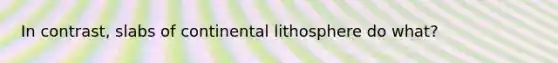 In contrast, slabs of continental lithosphere do what?