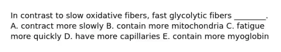 In contrast to slow oxidative fibers, fast glycolytic fibers ________. A. contract more slowly B. contain more mitochondria C. fatigue more quickly D. have more capillaries E. contain more myoglobin