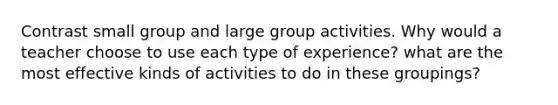 Contrast small group and large group activities. Why would a teacher choose to use each type of experience? what are the most effective kinds of activities to do in these groupings?