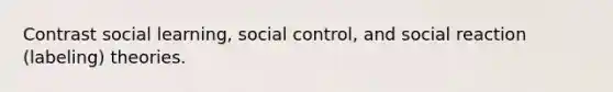 Contrast social learning, social control, and social reaction (labeling) theories.