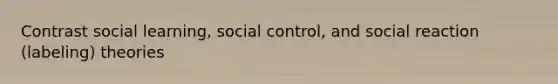 Contrast social learning, social control, and social reaction (labeling) theories