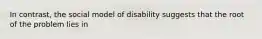 In contrast, the social model of disability suggests that the root of the problem lies in