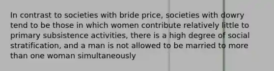 In contrast to societies with bride price, societies with dowry tend to be those in which women contribute relatively little to primary subsistence activities, there is a high degree of social stratification, and a man is not allowed to be married to more than one woman simultaneously